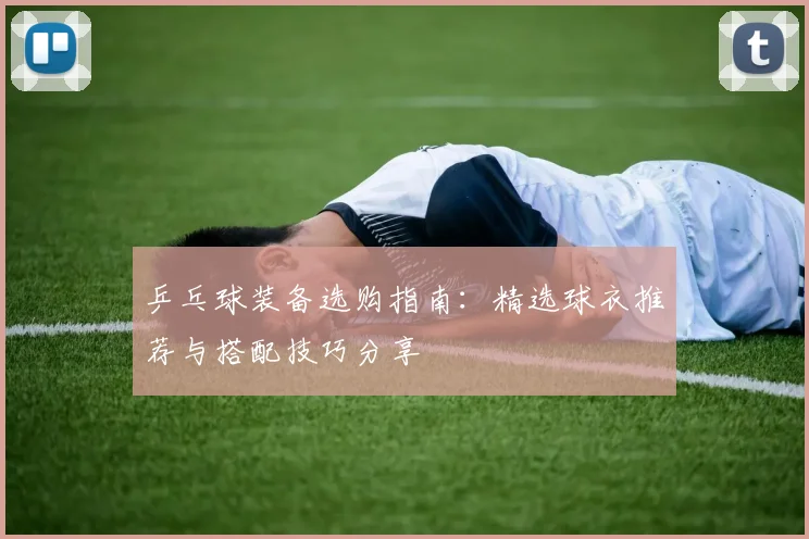 乒乓球装备选购指南：精选球衣推荐与搭配技巧分享