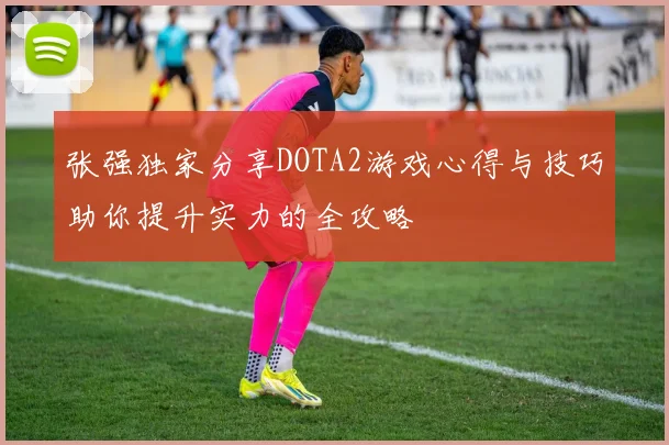 张强独家分享DOTA2游戏心得与技巧助你提升实力的全攻略