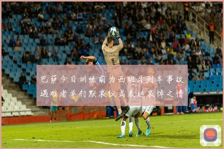 巴萨今日训练前为西班牙列车事故遇难者举行默哀仪式表达哀悼之情
