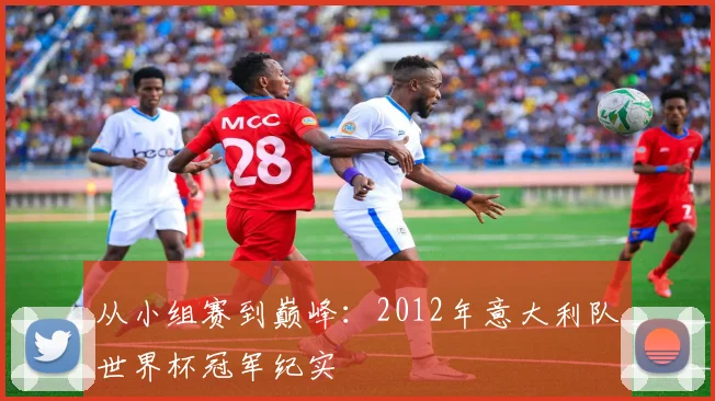 从小组赛到巅峰：2012年意大利队世界杯冠军纪实
