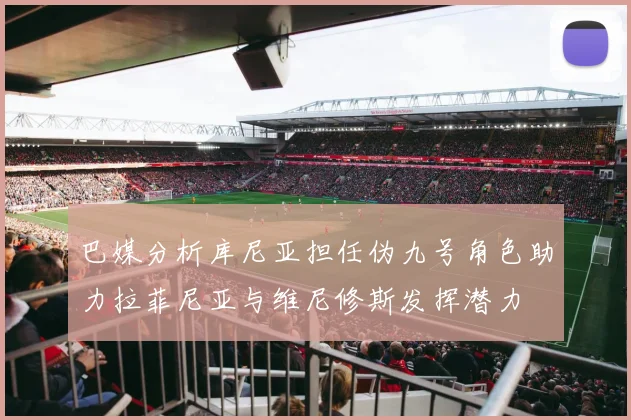 巴媒分析库尼亚担任伪九号角色助力拉菲尼亚与维尼修斯发挥潜力
