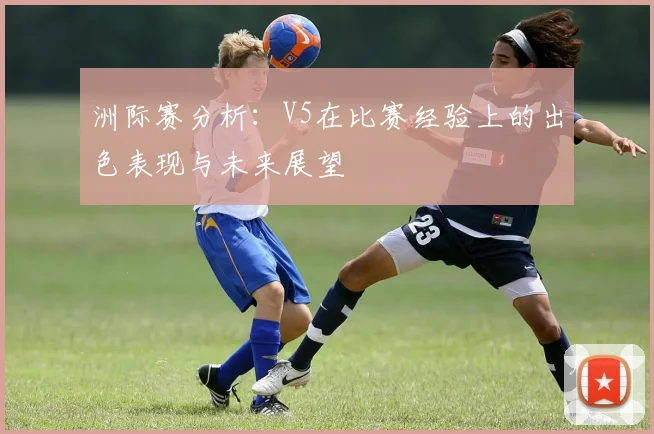 洲际赛分析：V5在比赛经验上的出色表现与未来展望